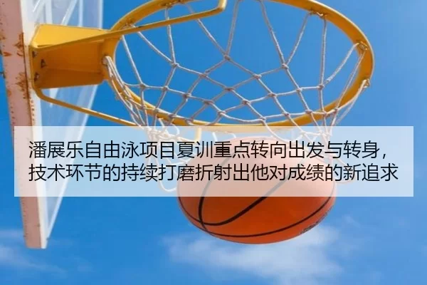 潘展乐自由泳项目夏训重点转向出发与转身，技术环节的持续打磨折射出他对成绩的新追求